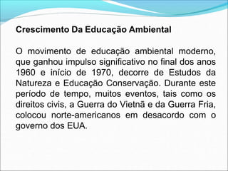 Crescimento Da Educação Ambiental
O movimento de educação ambiental moderno,
que ganhou impulso significativo no final dos anos
1960 e início de 1970, decorre de Estudos da
Natureza e Educação Conservação. Durante este
período de tempo, muitos eventos, tais como os
direitos civis, a Guerra do Vietnã e da Guerra Fria,
colocou norte-americanos em desacordo com o
governo dos EUA.
 