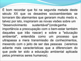 É bom recordar que foi na segunda metade deste
século XX que os desastres socioambientais se
tornaram tão alarmantes que geraram muito medo e,
talvez por isto, inspiraram as novas visões sobre um
"desenvolvimento sustentável"(ondeganha
importância a preocupação com o bem-estar também
daqueles que irão nascer) e sobre a "educação
ambiental", entendida como um processo que
ultrapassa a mera transmissão de conhecimentos,
mexendo com o jeito de ser das pessoas (veremos
adiante mais características que a diferenciam do
que pode ter sido a educação ambiental aplicada
pelos primeiros seres humanos).
 