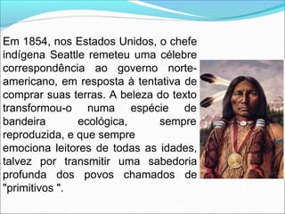Em 1854, nos Estados Unidos, o chefe
indígena Seattle remeteu uma célebre
correspondência ao governo norte-
americano, em resposta à tentativa de
comprar suas terras. A beleza do texto
transformou-o
bandeira
numa espécie de
ecológica, sempre
reproduzida, e que sempre
emociona leitores de todas as idades,
talvez por transmitir uma sabedoria
profunda dos povos chamados de
"primitivos ".
 