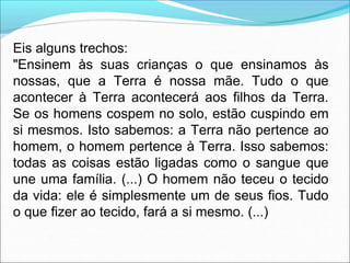 Eis alguns trechos:
"Ensinem às suas crianças o que ensinamos às
nossas, que a Terra é nossa mãe. Tudo o que
acontecer à Terra acontecerá aos filhos da Terra.
Se os homens cospem no solo, estão cuspindo em
si mesmos. Isto sabemos: a Terra não pertence ao
homem, o homem pertence à Terra. Isso sabemos:
todas as coisas estão ligadas como o sangue que
une uma família. (...) O homem não teceu o tecido
da vida: ele é simplesmente um de seus fios. Tudo
o que fizer ao tecido, fará a si mesmo. (...)
 