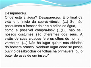 Desapareceu.
Onde está a água? Desapareceu. É o final da
vida e o início da sobrevivência. (...) Se não
possuímos o frescor do ar e o brilho da água,
como é possível comprá-los? (...)Eu não sei,
nossos costumes são diferentes dos seus. A
visão de suas cidades fere os olhos do homem
vermelho. (...) Não há lugar quieto nas cidades
do homem branco. Nenhum lugar onde se possa
ouvir o desabrochar de folhas na primavera, ou o
bater de asas de um inseto"
 