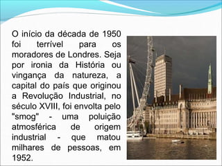 O início da década de 1950
foi terrível para os
moradores de Londres. Seja
por ironia da História ou
vingança da natureza, a
capital do país que originou
a Revolução Industrial, no
século XVIII, foi envolta pelo
"smog" -
atmosférica
industrial
uma poluição
de origem
- que matou
milhares de pessoas, em
1952.
 