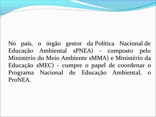o órgão gestor da Política Nacional de
No país,
Educação Ambiental sPNEA) - composto pelo
Ministério do Meio Ambiente sMMA) e Ministério da
Educação sMEC) - cumpre o papel de coordenar o
Programa Nacional de Educação Ambiental, o
ProNEA.
 