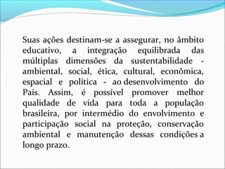 Suas ações destinam-se a assegurar, no âmbito
a integração equilibrada das
dimensões da sustentabilidade -
educativo,
múltiplas
ambiental, econômica,
espacial e
social, ética, cultural,
política - ao desenvolvimento do
País. Assim, é possível promover melhor
qualidade de vida para toda a população
brasileira, por intermédio do envolvimento e
participação social na proteção, conservação
ambiental e manutenção dessas condições a
longo prazo.
 