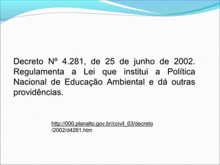 Decreto Nº 4.281, de 25 de junho de 2002.
Regulamenta a Lei que institui a Política
Nacional de Educação Ambiental e dá outras
providências.
http://000.planalto.gov.br/ccivil_03/decreto
/2002/d4281.htm
 