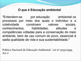 O que é Educação ambiental
"Entendem-se por educação ambiental os
processos por meio dos quais o indivíduo e a
coletividade constroem valores sociais,
conhecimentos, habilidades, atitudes e
competências voltadas para a conservação do meio
ambiente, bem de uso comum do povo, essencial à
sadia qualidade de vida e sua sustentabilidade."
Política Nacional de Educação Ambiental - Lei nº 9795/1999,
Art 1º.
 