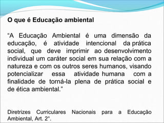 O que é Educação ambiental
uma dimensão da
“A Educação
educação, é
Ambiental é
atividade intencional da prática
social, que deve imprimir ao desenvolvimento
individual um caráter social em sua relação com a
natureza e com os outros seres humanos, visando
potencializar essa atividade humana com a
finalidade de torná-la plena de prática social e
de ética ambiental.”
Diretrizes Curriculares Nacionais para a Educação
Ambiental, Art. 2°.
 