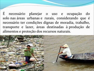 É necessário planejar o uso e ocupação do
solo nas áreas urbanas e rurais, considerando que é
necessário ter condições dignas de moradia, trabalho,
transporte e lazer, áreas destinadas à produção de
alimentos e proteção dos recursos naturais.
 