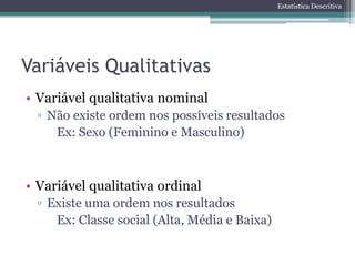 Estatística Descritiva




Variáveis Qualitativas
• Variável qualitativa nominal
 ▫ Não existe ordem nos possíveis resultados
    Ex: Sexo (Feminino e Masculino)



• Variável qualitativa ordinal
 ▫ Existe uma ordem nos resultados
    Ex: Classe social (Alta, Média e Baixa)
 