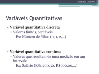 Estatística Descritiva




Variáveis Quantitativas
• Variável quantitativa discreta
 ▫ Valores finitos, contáveis
    Ex: Número de filhos (0, 1, 2,...)



• Variável quantitativa contínua
 ▫ Valores que resultam de uma medição em um
   intervalo
     Ex: Salário (R$1.200,30, R$900,00,...)
 