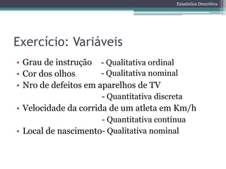 Estatística Descritiva




Exercício: Variáveis
• Grau de instrução - Qualitativa ordinal
• Cor dos olhos       - Qualitativa nominal
• Nro de defeitos em aparelhos de TV
                      - Quantitativa discreta
• Velocidade da corrida de um atleta em Km/h
                     - Quantitativa contínua
• Local de nascimento- Qualitativa nominal
 