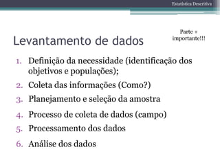 Estatística Descritiva




                                           Parte +

Levantamento de dados                    importante!!!



1. Definição da necessidade (identificação dos
   objetivos e populações);
2. Coleta das informações (Como?)
3. Planejamento e seleção da amostra
4. Processo de coleta de dados (campo)
5. Processamento dos dados
6. Análise dos dados
 