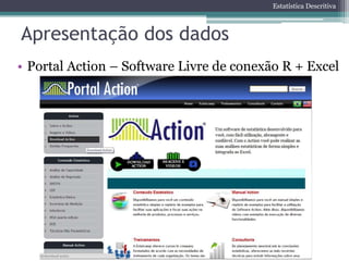 Estatística Descritiva



Apresentação dos dados
• Portal Action – Software Livre de conexão R + Excel
 
