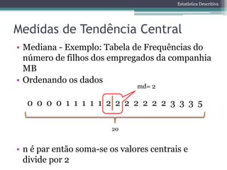 Estatística Descritiva




Medidas de Tendência Central
• Mediana - Exemplo: Tabela de Frequências do
  número de filhos dos empregados da companhia
  MB
• Ordenando os dados
                               md= 2

  0 0 0 0 1 1 1 1 1 2 2 2 2 2 2 2 3 3 3 5

                         20


• n é par então soma-se os valores centrais e
  divide por 2
 
