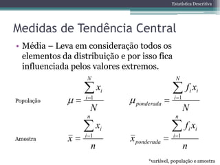 Estatística Descritiva




Medidas de Tendência Central
• Média – Leva em consideração todos os
  elementos da distribuição e por isso fica
  influenciada pelos valores extremos.
                   N                              N
                           xi                          f i xi
                   i 1                           i 1
População
                                  ponderada
                       N                               N
                   n                              n
                           xi                          f i xi
                   i 1                           i 1
Amostra       x                 x ponderada
                       n                               n
                                      *variável, população e amostra
 