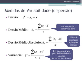 Estatística Descritiva




Medidas de Variabilidade (dispersão)
• Desvio:   di     xi         x
                                   n
                                         ( xi   x)                  A soma porém
                                                                    sempre dá zero
• Desvio Médio:     dm             i 1
                                           n
                                                     n
                                                                                Não foi
                                                         | ( xi   x) |         usual para
• Desvio Médio Absoluto: d m                     i 1                           aplicações
                                                             n                  práticas

                        n
                            ( xi       x )2               É n-1 porque é um
                                                         grau de liberdade da
• Variância: S 2    i 1
                                                                amostra
                            n 1                          Se a u.m. é m fica m2
 