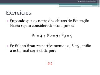 Estatística Descritiva




Exercícios
• Supondo que as notas dos alunos de Educação
  Física sejam consideradas com pesos:

              P1 = 4 ; P2 = 3 ; P3 = 3

• Se fulano tirou respectivamente: 7 , 6 e 3, então
  a nota final seria dada por:


                        5,5
 