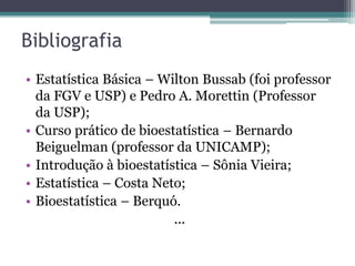 Bibliografia
• Estatística Básica – Wilton Bussab (foi professor
  da FGV e USP) e Pedro A. Morettin (Professor
  da USP);
• Curso prático de bioestatística – Bernardo
  Beiguelman (professor da UNICAMP);
• Introdução à bioestatística – Sônia Vieira;
• Estatística – Costa Neto;
• Bioestatística – Berquó.
                         ...
 