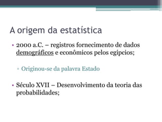 A origem da estatística
• 2000 a.C. – registros fornecimento de dados
  demográficos e econômicos pelos egípcios;

 ▫ Originou-se da palavra Estado

• Século XVII – Desenvolvimento da teoria das
  probabilidades;
 