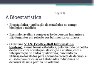 O QUE É?

A Bioestatística
• Bioestatística – aplicação da estatística no campo
  biológico e médico;

• Exemplo: avaliar a comparação de pessoas fumantes e
  não fumantes em relação aos batimentos cardíacos;

• O Sistema V.I.S. (Volley-Ball Information
  System), é uma forma estatística, pelo método de coleta
  de dados, com orientação, descrição e análise, com a
  interpretação de dados qualitativos, baseando na
  utilização dos dados para a tomada correta de decisão, e
  é usada para calcular as habilidades individuais no
  decorrer de uma partida de voleibol;
 