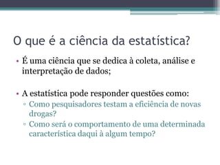 O que é a ciência da estatística?
• É uma ciência que se dedica à coleta, análise e
  interpretação de dados;

• A estatística pode responder questões como:
 ▫ Como pesquisadores testam a eficiência de novas
   drogas?
 ▫ Como será o comportamento de uma determinada
   característica daqui à algum tempo?
 