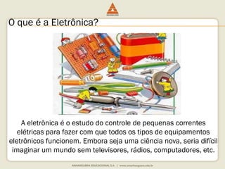 O que é a Eletrônica? 
A eletrônica é o estudo do controle de pequenas correntes 
elétricas para fazer com que todos os tipos de equipamentos 
eletrônicos funcionem. Embora seja uma ciência nova, seria difícil 
imaginar um mundo sem televisores, rádios, computadores, etc. 
 