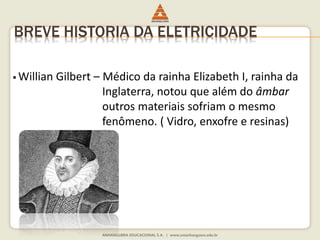 BREVE HISTORIA DA ELETRICIDADE 
 Willian Gilbert – Médico da rainha Elizabeth I, rainha da 
Inglaterra, notou que além do âmbar 
outros materiais sofriam o mesmo 
fenômeno. ( Vidro, enxofre e resinas) 
 