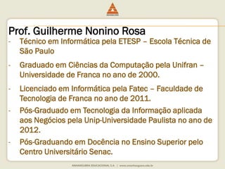 Prof. Guilherme Nonino Rosa 
- Técnico em Informática pela ETESP – Escola Técnica de 
São Paulo 
- Graduado em Ciências da Computação pela Unifran – 
Universidade de Franca no ano de 2000. 
- Licenciado em Informática pela Fatec – Faculdade de 
Tecnologia de Franca no ano de 2011. 
- Pós-Graduado em Tecnologia da Informação aplicada 
aos Negócios pela Unip-Universidade Paulista no ano de 
2012. 
- Pós-Graduando em Docência no Ensino Superior pelo 
Centro Universitário Senac. 
 