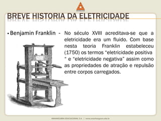 BREVE HISTORIA DA ELETRICIDADE 
 Benjamin Franklin - No século XVIII acreditava-se que a 
eletricidade era um fluido. Com base 
nesta teoria Franklin estabeleceu 
(1750) os termos “eletricidade positiva 
“ e “eletricidade negativa” assim como 
as propriedades de atração e repulsão 
entre corpos carregados. 
 