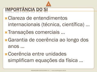 IMPORTÂNCIA DO SI 
Clareza de entendimentos 
internacionais (técnica, científica) ... 
Transações comerciais ... 
Garantia de coerência ao longo dos 
anos ... 
Coerência entre unidades 
simplificam equações da física ... 
 