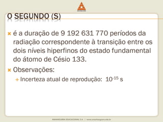 O SEGUNDO (S) 
 é a duração de 9 192 631 770 períodos da 
radiação correspondente à transição entre os 
dois níveis hiperfinos do estado fundamental 
do átomo de Césio 133. 
 Observações: 
 Incerteza atual de reprodução: 10-15 s 
 