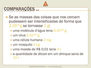 COMPARAÇÕES ... 
 Se as massas das coisas que nos cercam 
pudessem ser intensificadas de forma que 
2.10-9 g se tornasse 1 g: 
 uma molécula d’água teria 6.10-16 g 
 um vírus 5.10-10 g 
 uma célula humana 2 mg 
 um mosquito 3 kg 
 uma moeda de R$ 0,01 teria 4 t 
 a quantidade de álcool em um drinque seria de 
12 t 
 