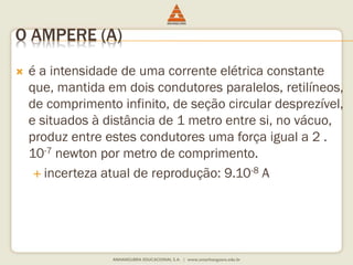 O AMPERE (A) 
 é a intensidade de uma corrente elétrica constante 
que, mantida em dois condutores paralelos, retilíneos, 
de comprimento infinito, de seção circular desprezível, 
e situados à distância de 1 metro entre si, no vácuo, 
produz entre estes condutores uma força igual a 2 . 
10-7 newton por metro de comprimento. 
 incerteza atual de reprodução: 9.10-8 A 
 