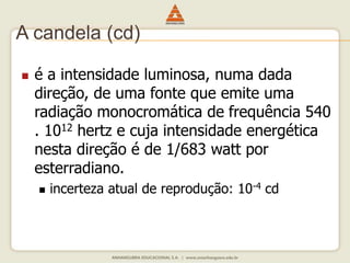 A candela (cd) 
 é a intensidade luminosa, numa dada 
direção, de uma fonte que emite uma 
radiação monocromática de frequência 540 
. 1012 hertz e cuja intensidade energética 
nesta direção é de 1/683 watt por 
esterradiano. 
 incerteza atual de reprodução: 10-4 cd 
 