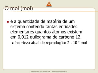 O mol (mol) 
 é a quantidade de matéria de um 
sistema contendo tantas entidades 
elementares quantos átomos existem 
em 0,012 quilograma de carbono 12. 
 incerteza atual de reprodução: 2 . 10-9 mol 
 