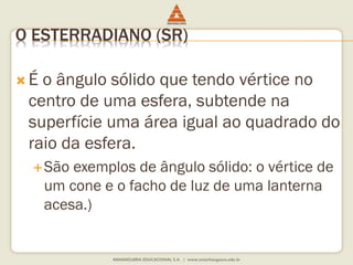 O ESTERRADIANO (SR) 
 É o ângulo sólido que tendo vértice no 
centro de uma esfera, subtende na 
superfície uma área igual ao quadrado do 
raio da esfera. 
São exemplos de ângulo sólido: o vértice de 
um cone e o facho de luz de uma lanterna 
acesa.) 
 