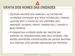 GRAFIA DOS NOMES DAS UNIDADES 
 Quando escritos por extenso, os nomes de 
unidades começam por letra minúscula, mesmo 
quando têm o nome de um cientista (por 
exemplo, ampere, kelvin, newton,etc.), exceto o 
grau Celsius. 
 A respectiva unidade pode ser escrita por 
extenso ou representada pelo seu símbolo, não 
sendo admitidas combinações de partes escritas 
por extenso com partes expressas por símbolo. 
 