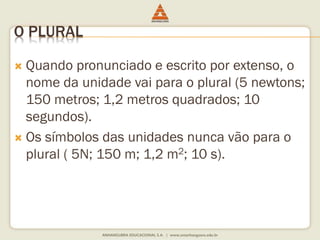 O PLURAL 
 Quando pronunciado e escrito por extenso, o 
nome da unidade vai para o plural (5 newtons; 
150 metros; 1,2 metros quadrados; 10 
segundos). 
 Os símbolos das unidades nunca vão para o 
plural ( 5N; 150 m; 1,2 m2; 10 s). 
 