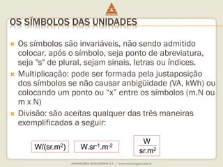 OS SÍMBOLOS DAS UNIDADES 
 Os símbolos são invariáveis, não sendo admitido 
colocar, após o símbolo, seja ponto de abreviatura, 
seja "s" de plural, sejam sinais, letras ou índices. 
 Multiplicação: pode ser formada pela justaposição 
dos símbolos se não causar anbigüidade (VA, kWh) ou 
colocando um ponto ou “x” entre os símbolos (m.N ou 
m x N) 
 Divisão: são aceitas qualquer das três maneiras 
exemplificadas a seguir: 
W/(sr.m2) W.sr-1.m-2 
W 
sr.m2 
 