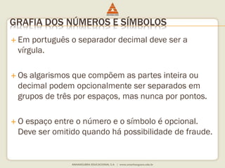 GRAFIA DOS NÚMEROS E SÍMBOLOS 
 Em português o separador decimal deve ser a 
vírgula. 
 Os algarismos que compõem as partes inteira ou 
decimal podem opcionalmente ser separados em 
grupos de três por espaços, mas nunca por pontos. 
 O espaço entre o número e o símbolo é opcional. 
Deve ser omitido quando há possibilidade de fraude. 
 