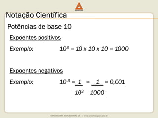 Notação Científica 
Potências de base 10 
Expoentes positivos 
Exemplo: 103 = 10 x 10 x 10 = 1000 
Expoentes negativos 
Exemplo: 10-3 = 1 = 1 = 0,001 
103 1000 
 