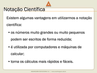 Notação Científica 
Existem algumas vantagens em utilizarmos a notação 
científica: 
• os números muito grandes ou muito pequenos 
podem ser escritos de forma reduzida; 
• é utilizada por computadores e máquinas de 
calcular; 
• torna os cálculos mais rápidos e fáceis. 
 