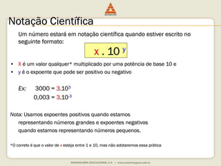 Notação Científica 
Um número estará em notação científica quando estiver escrito no 
seguinte formato: 
x . 10 y 
• X é um valor qualquer* multiplicado por uma potência de base 10 e 
• y é o expoente que pode ser positivo ou negativo 
Ex: 3000 = 3.103 
0,003 = 3.10-3 
Nota: Usamos expoentes positivos quando estamos 
representando números grandes e expoentes negativos 
quando estamos representando números pequenos. 
*O correto é que o valor de x esteja entre 1 e 10, mas não adotaremos essa prática 
 