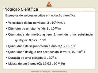 Notação Científica 
Exemplos de valores escritos em notação científica 
• Velocidade da luz no vácuo: 3 . 105 Km/s 
• Diâmetro de um átomo (H): 1 . 10-10 m 
• Quantidade de moléculas em 1 mol de uma substância 
qualquer: 6,022 . 1023 
• Quantidade de segundos em 1 ano: 3,1536 . 107 
• Quantidade de água nos oceanos da Terra: 1,35 . 1021 L 
• Duração de uma piscada: 2 . 10-1 s 
• Massa de um átomo (C): 19,92 . 10-27 Kg 
 