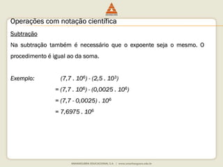 Operações com notação científica 
Subtração 
Na subtração também é necessário que o expoente seja o mesmo. O 
procedimento é igual ao da soma. 
Exemplo: (7,7 . 106) - (2,5 . 103) 
= (7,7 . 106) - (0,0025 . 106) 
= (7,7 - 0,0025) . 106 
= 7,6975 . 106 
 