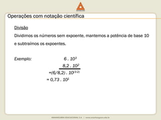 Operações com notação científica 
Divisão 
Dividimos os números sem expoente, mantemos a potência de base 10 
e subtraímos os expoentes. 
Exemplo: 6 . 103 
8,2 . 102 
=(6/8,2) . 10(3-2) 
= 0,73 . 101 
 
