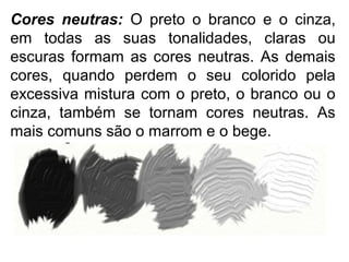 Cores neutras: O preto o branco e o cinza,
em todas as suas tonalidades, claras ou
escuras formam as cores neutras. As demais
cores, quando perdem o seu colorido pela
excessiva mistura com o preto, o branco ou o
cinza, também se tornam cores neutras. As
mais comuns são o marrom e o bege.
 
