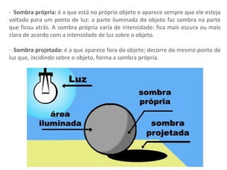 · Sombra própria: é a que está no próprio objeto e aparece sempre que ele esteja
voltado para um ponto de luz: a parte iluminada do objeto faz sombra na parte
que ficou atrás. A sombra própria varia de intensidade: fica mais escura ou mais
clara de acordo com a intensidade de luz sobre o objeto.
· Sombra projetada: é a que aparece fora do objeto; decorre do mesmo ponto de
luz que, incidindo sobre o objeto, forma a sombra própria.
 