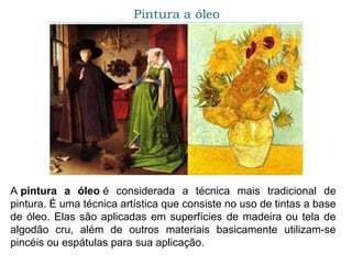 A pintura a óleo é considerada a técnica mais tradicional de
pintura. É uma técnica artística que consiste no uso de tintas a base
de óleo. Elas são aplicadas em superfícies de madeira ou tela de
algodão cru, além de outros materiais basicamente utilizam-se
pincéis ou espátulas para sua aplicação.
 
