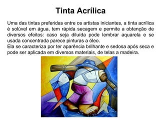 Tinta Acrílica
Uma das tintas preferidas entre os artistas iniciantes, a tinta acrílica
é solúvel em água, tem rápida secagem e permite a obtenção de
diversos efeitos: caso seja diluída pode lembrar aquarela e se
usada concentrada parece pinturas a óleo.
Ela se caracteriza por ter aparência brilhante e sedosa após seca e
pode ser aplicada em diversos materiais, de telas a madeira.
 